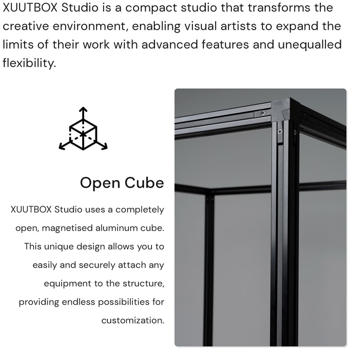 XUUTBOX Studio is a compact photo & video studio, similar than a lightbox, but full-equipped, that transforms the creative environment, enabling visual artists to expand the limits of their work with advanced features and unequalled flexibility. Open cube: The key innovation of the XUUTBOX Studio is its completely open magnetized aluminum cube. This unique design allows you to easily and securely attach any equipment to the structure, providing endless possibilities for customization.