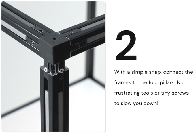 With a simple snap, connect the frames to the four pillars. No frustrating tools or tiny screws to slow you down. XUUTBOX Studio