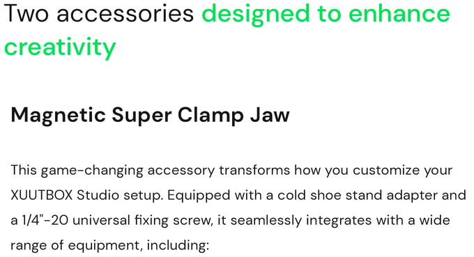 XUUTBOX Studio has two accessories designed to enhance creativity. Magnetic Super Clamp Jaw. This game-changing accessory transforms how you customize your XUUTBOX Studio setup. Equipped with a cold shoe stand adapter and a 1/4''-20 universal fixing screw, it seamlessly integrates with a wide range of equipment: lights, monitors, digital cameras, flashes, smartphones, articulated arms, any customizable accessories.