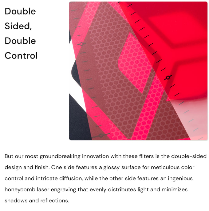 Double sided, double control. But our most groundbreaking innovation with these filters is the double-sided design and finish. One side features a glossy surface for meticulous color control and intricate diffusion, while the other side features an ingenious honeycomb laser engraving that evenly distributes light and minimizes shadows and reflections. Photography & videography, content creation. Light box, filters, diffusers, photo shooting