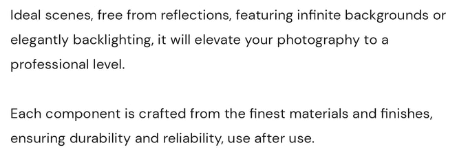 Ideal scenes, free from reflections, featuring infinite backgrounds or elegantly backlighting, it will elevate your photography to a professional level. Each component is crafted from the finest materials and finishes, ensuring durability and reliability, use after use. Photography and video, content creation.